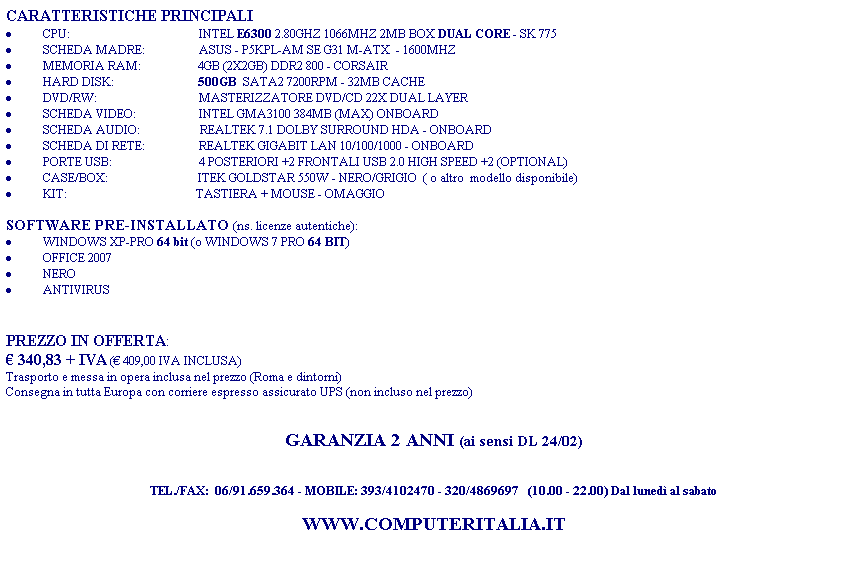 Casella di testo: CARATTERISTICHE PRINCIPALI
�&nbsp;CPU: &nbsp;&nbsp; &nbsp;&nbsp;&nbsp;&nbsp;&nbsp;&nbsp;&nbsp;&nbsp;&nbsp;&nbsp;&nbsp;&nbsp;&nbsp;&nbsp;&nbsp;&nbsp;&nbsp;&nbsp;&nbsp;&nbsp;&nbsp;&nbsp;&nbsp;&nbsp;&nbsp;&nbsp;&nbsp;&nbsp;&nbsp;&nbsp;&nbsp;&nbsp;&nbsp;&nbsp;&nbsp;&nbsp;&nbsp; &nbsp;INTEL E6300 2.80GHZ 1066MHZ 2MB BOX DUAL CORE - SK 775
�&nbsp;SCHEDA MADRE: &nbsp;&nbsp;&nbsp;&nbsp;&nbsp;&nbsp;&nbsp;&nbsp;&nbsp;&nbsp;&nbsp;&nbsp;&nbsp;&nbsp;&nbsp; &nbsp;ASUS&nbsp;-&nbsp;P5KPL-AM SE G31 M-ATX&nbsp; - 1600MHZ
�&nbsp;MEMORIA RAM: &nbsp;&nbsp;&nbsp; &nbsp;&nbsp;&nbsp;&nbsp;&nbsp;&nbsp;&nbsp;&nbsp;&nbsp;&nbsp;&nbsp;&nbsp;&nbsp; 4GB (2X2GB) DDR2 800 - CORSAIR
�&nbsp;HARD DISK:&nbsp;&nbsp;&nbsp;&nbsp;&nbsp;&nbsp;&nbsp;&nbsp;&nbsp;&nbsp;&nbsp;&nbsp;&nbsp; &nbsp;&nbsp;&nbsp;&nbsp;&nbsp;&nbsp;&nbsp;&nbsp;&nbsp;&nbsp;&nbsp;&nbsp;&nbsp; 500GB&nbsp; SATA2 7200RPM - 32MB CACHE
�&nbsp;DVD/RW:&nbsp;&nbsp;&nbsp;&nbsp;&nbsp;&nbsp; &nbsp;&nbsp;&nbsp;&nbsp;&nbsp;&nbsp;&nbsp;&nbsp;&nbsp;&nbsp;&nbsp;&nbsp;&nbsp;&nbsp;&nbsp;&nbsp;&nbsp;&nbsp;&nbsp;&nbsp;&nbsp;&nbsp;&nbsp;&nbsp;&nbsp;&nbsp; MASTERIZZATORE DVD/CD 22X DUAL LAYER 
�&nbsp;SCHEDA VIDEO:&nbsp;&nbsp;&nbsp;&nbsp; &nbsp;&nbsp;&nbsp;&nbsp;&nbsp;&nbsp;&nbsp;&nbsp;&nbsp;&nbsp;&nbsp;&nbsp;&nbsp;&nbsp;&nbsp; INTEL GMA3100 384MB (MAX) ONBOARD
�&nbsp;SCHEDA AUDIO:&nbsp;&nbsp;&nbsp;&nbsp; &nbsp;&nbsp;&nbsp;&nbsp;&nbsp;&nbsp;&nbsp;&nbsp;&nbsp;&nbsp;&nbsp;&nbsp;&nbsp; &nbsp;REALTEK 7.1 DOLBY SURROUND HDA - ONBOARD
�&nbsp;SCHEDA DI RETE:&nbsp;&nbsp;&nbsp;&nbsp;&nbsp;&nbsp;&nbsp;&nbsp;&nbsp;&nbsp;&nbsp;&nbsp;&nbsp;&nbsp;&nbsp; &nbsp; REALTEK GIGABIT LAN 10/100/1000 - ONBOARD
�&nbsp;PORTE USB: &nbsp;&nbsp;&nbsp;&nbsp;&nbsp;&nbsp;&nbsp;&nbsp;&nbsp;&nbsp;&nbsp;&nbsp;&nbsp;&nbsp;&nbsp;&nbsp;&nbsp;&nbsp;&nbsp;&nbsp;&nbsp;&nbsp;&nbsp;&nbsp;&nbsp;&nbsp;&nbsp; 4 POSTERIORI +2 FRONTALI USB 2.0 HIGH SPEED +2 (OPTIONAL)
�&nbsp;CASE/BOX:&nbsp;&nbsp; &nbsp;&nbsp;&nbsp;&nbsp;&nbsp;&nbsp;&nbsp;&nbsp;&nbsp;&nbsp;&nbsp;&nbsp;&nbsp; &nbsp;&nbsp;&nbsp;&nbsp;&nbsp;&nbsp;&nbsp;&nbsp;&nbsp;&nbsp;&nbsp;&nbsp;&nbsp;ITEK GOLDSTAR 550W - NERO/GRIGIO&nbsp; ( o altro&nbsp; modello disponibile)
�&nbsp;KIT:&nbsp;&nbsp;&nbsp;&nbsp;&nbsp;&nbsp;&nbsp;&nbsp;&nbsp;&nbsp;&nbsp;&nbsp;&nbsp;&nbsp;&nbsp;&nbsp;&nbsp;&nbsp;&nbsp;&nbsp;&nbsp;&nbsp;&nbsp;&nbsp;&nbsp;&nbsp;&nbsp;&nbsp;&nbsp;&nbsp;&nbsp;&nbsp; &nbsp;&nbsp;&nbsp;&nbsp;&nbsp;&nbsp;&nbsp;&nbsp;&nbsp;&nbsp;TASTIERA + MOUSE - OMAGGIO
&nbsp;
SOFTWARE PRE-INSTALLATO (ns. licenze autentiche):
�&nbsp;WINDOWS XP-PROFESSIONAL SP2
�&nbsp;PACCHETTO OFFICE
�&nbsp;NERO
�&nbsp;ANTIVIRUS
�&nbsp;SOFTWARE VIDEO
&nbsp;
PREZZO IN OFFERTA:
� 340,83+IVA (� 409,00 IVA INCLUSA)
Trasporto e messa in opera inclusa nel prezzo (Roma e dintorni)
Consegna in tutta Europa con corriere espresso assicurato (non incluso nel prezzo)
&nbsp;
&nbsp;
GARANZIA 2 ANNI (ai sensi DL 24/02)
&nbsp;
&nbsp;
TEL./FAX:&nbsp; 06/91.659.364 - MOBILE: 393/4102470 - 320/4869697&nbsp;&nbsp; (10.00 - 22.00) Dal luned� al sabato
&nbsp;
WWW.COMPUTERITALIA.IT
&nbsp;
&nbsp;
&nbsp;
&nbsp;
