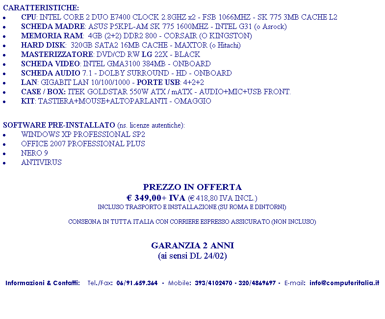 Casella di testo: CARATTERISTICHE:
�&nbsp;CPU: INTEL CORE 2 DUO E7400 CLOCK 2.8GHZ x2 - FSB 1066MHZ - SK 775 3MB CACHE L2
�&nbsp;SCHEDA MADRE: ASUS P5KPL-AM SK 775 1600MHZ - INTEL G31 (o Asrock)
�&nbsp;MEMORIA RAM:&nbsp; 4GB (2+2) DDR2 800 - CORSAIR (O KINGSTON)
�&nbsp;HARD DISK:&nbsp; 320GB SATA2 16MB CACHE - MAXTOR (o Hitachi)
�&nbsp;MASTERIZZATORE: DVD/CD RW LG 22X - BLACK
�&nbsp;SCHEDA VIDEO: INTEL GMA3100 384MB - ONBOARD
�&nbsp;SCHEDA AUDIO 7.1 - DOLBY SURROUND - HD - ONBOARD
�&nbsp;LAN: GIGABIT LAN 10/100/1000 - PORTE USB: 4+2+2 
�&nbsp;CASE / BOX: ITEK GOLDSTAR 550W ATX / mATX - AUDIO+MIC+USB FRONT.
�&nbsp;KIT: TASTIERA+MOUSE+ALTOPARLANTI - OMAGGIO
&nbsp;
&nbsp;
SOFTWARE PRE-INSTALLATO (ns. licenze autentiche):
�&nbsp;WINDOWS XP PROFESSIONAL SP2 
�&nbsp;OFFICE 2007 PROFESSIONAL PLUS
�&nbsp;NERO 9
�&nbsp;ANTIVIRUS
&nbsp;
&nbsp;
PREZZO IN OFFERTA
� 349,00+ IVA (� 418,80 IVA INCL.)
INCLUSO TRASPORTO E INSTALLAZIONE (SU ROMA E DINTORNI)
&nbsp;
CONSEGNA IN TUTTA ITALIA CON CORRIERE ESPRESSO ASSICURATO (NON INCLUSO)
&nbsp;
&nbsp;
GARANZIA 2 ANNI 
(ai sensi DL 24/02)
&nbsp;

Informazioni & Contatti: &nbsp;&nbsp; Tel./Fax:&nbsp; 06/91.659.364&nbsp; -&nbsp; Mobile:&nbsp; 393/4102470&nbsp;- 320/4869697&nbsp;-&nbsp; E-mail:&nbsp; info@computeritalia.it
