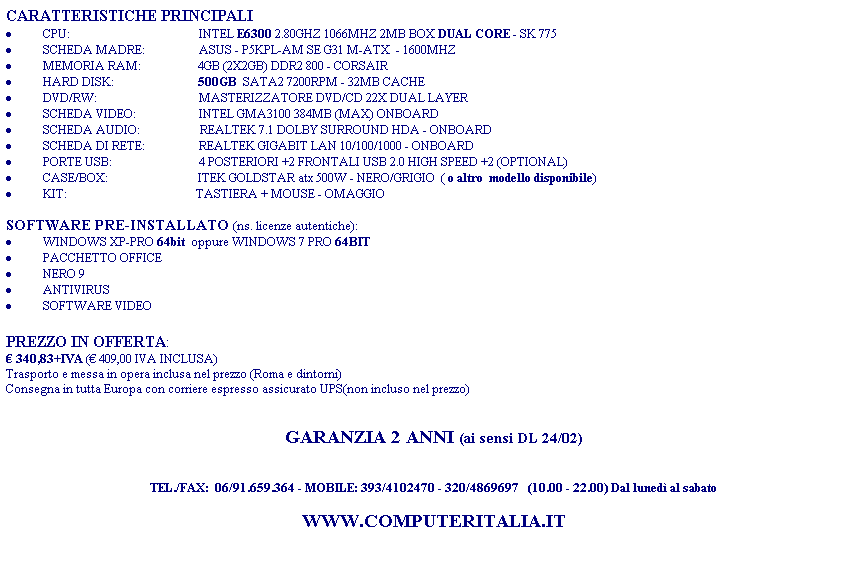 Casella di testo: CARATTERISTICHE PRINCIPALI
�&nbsp;CPU: &nbsp;&nbsp;&nbsp;&nbsp;&nbsp;&nbsp;&nbsp;&nbsp;&nbsp;&nbsp;&nbsp;&nbsp;&nbsp;&nbsp;&nbsp;&nbsp;&nbsp;&nbsp;&nbsp;&nbsp;&nbsp;&nbsp;&nbsp;&nbsp;&nbsp;&nbsp;&nbsp;&nbsp;&nbsp;&nbsp;&nbsp;&nbsp;&nbsp;&nbsp;&nbsp;&nbsp;&nbsp;&nbsp;&nbsp;&nbsp; &nbsp;INTEL E6300 2.80GHZ 1066MHZ 2MB BOX DUAL CORE - SK 775
�&nbsp;SCHEDA MADRE: &nbsp;&nbsp;&nbsp;&nbsp;&nbsp;&nbsp;&nbsp;&nbsp;&nbsp;&nbsp;&nbsp;&nbsp;&nbsp;&nbsp;&nbsp; &nbsp;ASUS&nbsp;-&nbsp;P5KPL-AM SE G31 M-ATX&nbsp; - 1600MHZ
�&nbsp;MEMORIA RAM: &nbsp;&nbsp;&nbsp;&nbsp;&nbsp;&nbsp;&nbsp;&nbsp;&nbsp;&nbsp;&nbsp;&nbsp;&nbsp;&nbsp;&nbsp;&nbsp;&nbsp; 4GB (2X2GB) DDR2 800 - CORSAIR
�&nbsp;HARD DISK:&nbsp;&nbsp;&nbsp;&nbsp;&nbsp;&nbsp;&nbsp;&nbsp;&nbsp;&nbsp;&nbsp;&nbsp;&nbsp;&nbsp;&nbsp;&nbsp;&nbsp;&nbsp;&nbsp;&nbsp;&nbsp;&nbsp;&nbsp;&nbsp;&nbsp;&nbsp;&nbsp; 500GB&nbsp; SATA2 7200RPM - 32MB CACHE
�&nbsp;DVD/RW:&nbsp;&nbsp;&nbsp;&nbsp;&nbsp;&nbsp;&nbsp;&nbsp;&nbsp;&nbsp;&nbsp;&nbsp;&nbsp;&nbsp;&nbsp;&nbsp;&nbsp;&nbsp;&nbsp;&nbsp;&nbsp;&nbsp;&nbsp;&nbsp;&nbsp;&nbsp;&nbsp;&nbsp;&nbsp;&nbsp;&nbsp;&nbsp;&nbsp; MASTERIZZATORE DVD/CD 22X DUAL LAYER 
�&nbsp;SCHEDA VIDEO:&nbsp;&nbsp;&nbsp;&nbsp;&nbsp;&nbsp;&nbsp;&nbsp;&nbsp;&nbsp;&nbsp;&nbsp;&nbsp;&nbsp;&nbsp;&nbsp;&nbsp;&nbsp;&nbsp;&nbsp; INTEL GMA3100 384MB (MAX) ONBOARD
�&nbsp;SCHEDA AUDIO:&nbsp;&nbsp;&nbsp;&nbsp;&nbsp;&nbsp;&nbsp;&nbsp;&nbsp;&nbsp;&nbsp;&nbsp;&nbsp;&nbsp;&nbsp;&nbsp;&nbsp;&nbsp; &nbsp;REALTEK 7.1 DOLBY SURROUND HDA - ONBOARD
�&nbsp;SCHEDA DI RETE:&nbsp;&nbsp;&nbsp;&nbsp;&nbsp;&nbsp;&nbsp;&nbsp;&nbsp;&nbsp;&nbsp;&nbsp;&nbsp;&nbsp;&nbsp; &nbsp; REALTEK GIGABIT LAN 10/100/1000 - ONBOARD
�&nbsp;PORTE USB:&nbsp;&nbsp;&nbsp;&nbsp;&nbsp;&nbsp;&nbsp;&nbsp;&nbsp;&nbsp;&nbsp;&nbsp;&nbsp;&nbsp;&nbsp;&nbsp;&nbsp;&nbsp;&nbsp;&nbsp;&nbsp;&nbsp;&nbsp;&nbsp;&nbsp;&nbsp;&nbsp;&nbsp; 4 POSTERIORI +2 FRONTALI USB 2.0 HIGH SPEED +2 (OPTIONAL)
�&nbsp;CASE/BOX:&nbsp;&nbsp;&nbsp;&nbsp;&nbsp;&nbsp;&nbsp;&nbsp;&nbsp;&nbsp;&nbsp;&nbsp;&nbsp;&nbsp;&nbsp;&nbsp; &nbsp;&nbsp;&nbsp;&nbsp;&nbsp;&nbsp;&nbsp;&nbsp;&nbsp;&nbsp;&nbsp;&nbsp;&nbsp;ITEK GOLDSTAR atx 500W - NERO/GRIGIO&nbsp; ( o altro&nbsp; modello disponibile)
�&nbsp;KIT:&nbsp;&nbsp;&nbsp;&nbsp;&nbsp;&nbsp;&nbsp;&nbsp;&nbsp;&nbsp;&nbsp;&nbsp;&nbsp;&nbsp;&nbsp;&nbsp;&nbsp;&nbsp;&nbsp;&nbsp;&nbsp;&nbsp;&nbsp;&nbsp;&nbsp;&nbsp;&nbsp;&nbsp;&nbsp;&nbsp;&nbsp;&nbsp; &nbsp;&nbsp;&nbsp;&nbsp;&nbsp;&nbsp;&nbsp;&nbsp;&nbsp;&nbsp;TASTIERA + MOUSE - OMAGGIO
&nbsp;
SOFTWARE PRE-INSTALLATO (ns. licenze autentiche):
�&nbsp;WINDOWS XP-PRO 64bit  oppure WINDOWS 7 PRO 64BIT
�&nbsp;PACCHETTO OFFICE
�&nbsp;NERO 9
�&nbsp;ANTIVIRUS
�&nbsp;SOFTWARE VIDEO
&nbsp;
PREZZO IN OFFERTA:
� 340,83+IVA (� 409,00 IVA INCLUSA)
Trasporto e messa in opera inclusa nel prezzo (Roma e dintorni)
Consegna in tutta Europa con corriere espresso assicurato UPS(non incluso nel prezzo)
&nbsp;
&nbsp;
GARANZIA 2 ANNI (ai sensi DL 24/02)
&nbsp;
&nbsp;
TEL./FAX:&nbsp; 06/91.659.364 - MOBILE: 393/4102470 - 320/4869697&nbsp;&nbsp; (10.00 - 22.00) Dal luned� al sabato
&nbsp;
WWW.COMPUTERITALIA.IT
&nbsp;
&nbsp;
&nbsp;
&nbsp;

